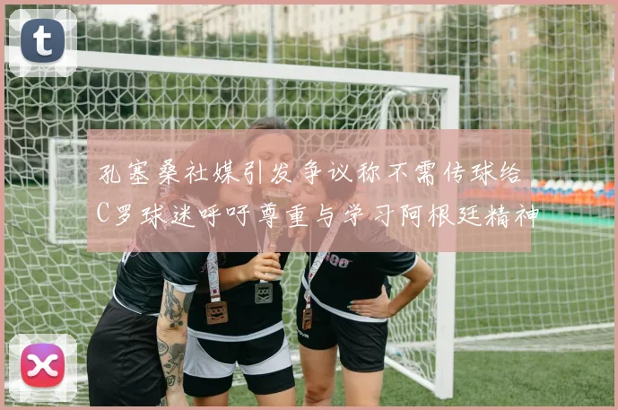 孔塞桑社媒引发争议称不需传球给C罗球迷呼吁尊重与学习阿根廷精神